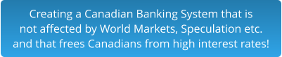 Creating a Canadian Banking System that is not affected by World Markets, Speculation etc. and that frees Canadians from high interest rates!